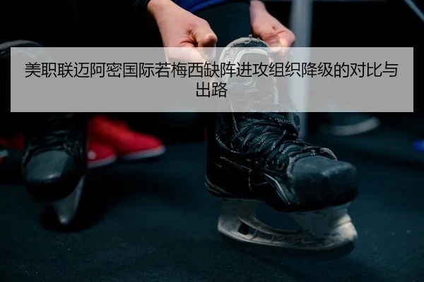 美职联迈阿密国际若梅西缺阵进攻组织降级的对比与出路